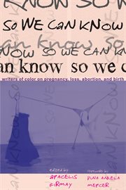 So We Can Know : Writers of Color on Pregnancy, Loss, Abortion, and Birth cover image