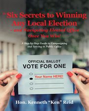 The 6 secrets to winning any local election – and navigating elected office once you win!. A Step-by-Step Guide to Campaigning and Serving in Public Office cover image