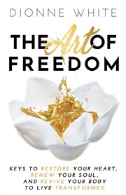 The art of freedom. Keys to Restore Your Heart, Renew Your Soul, and Revive Your Body to Live Transformed cover image
