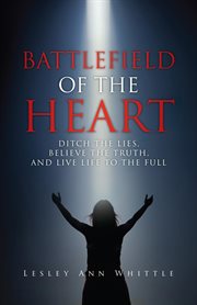 Battlefield of the heart. Ditch the Lies, Believe the Truth, and Live Life to the Full cover image