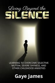 Living beyond the silence. Learning to Overcome Selective Mutism, Severe Shyness, and Other Childhood Anxieties cover image