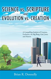 Science vs. scripture and evolution vs. creation. A Compelling Analysis of Creation, Evolution, the Big Bang, God, Jesus, and Heaven cover image