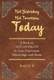 Not yesterday, not tomorrow, today : A Book on NOT GIVING UP in Loss, Depression, Miscarriage, and Abuse cover image