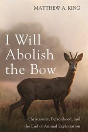 I Will Abolish the Bow : Christianity, Personhood, and the End of Animal Exploitation cover image
