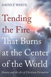 TENDING THE FIRE THAT BURNS AT THE CENTER OF THE WORLD : BEAUTY AND THE ART OF CHRISTIAN FORMATION cover image