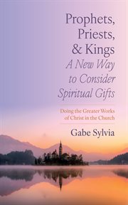 Prophets, Priests, and Kings : A New Way to Consider Spiritual Gifts. Doing the Greater Works of Christ in the Church cover image