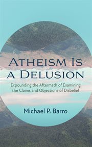 Atheism Is a Delusion : expounding the aftermath of examining the claims and objections of disbelief cover image