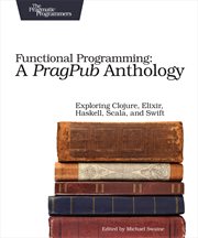 Functional Programming: A Pragpub Anthology : Exploring Clojure, Elixir, Haskell, Scala, and Swift cover image