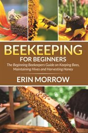 Beekeeping for beginners : the beginning beekeepers guide on keeping bees, maintaining hives and harvesting honey cover image