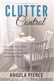 Clutter control : how to get rid of clutter, organize your home, workplace and life, focus on important things cover image