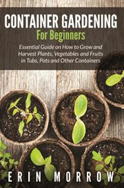 Container gardening for beginners : essential guide on how to grow and harvest plants, vegetables and fruits in tubs, pots and other containers cover image