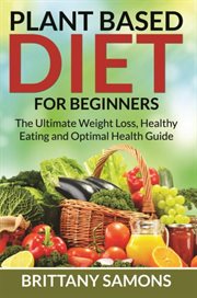 Plant Based Diet For Beginners : The Ultimate Weight Loss, Healthy Eating and Optimal Health Guide cover image