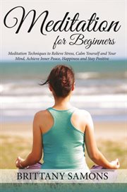 Meditation For Beginners : Meditation Techniques to Relieve Stress, Calm Yourself and Your Mind, Achieve Inner Peace, Happiness and Stay Positive cover image