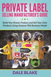 Private label selling manufacturer's guide. Build Your Brand, Produce and Sell Your Own Products Using Amazon FBA Business Model cover image