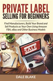 Private Label Selling For Beginners : Find Manufacturers, Build Your Brand and Sell Products as Your Own Using Amazon FBA, eBay and Other Business Models cover image