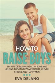 How to raise boys. Secrets of Raising Healthy Sons and Helping Them to Become Mature, Clever, Strong and Happy Men cover image