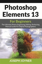 Photoshop elements 13 for beginners : the ultimate photo organizing, editing, perfecting manual guide for digital photographers cover image