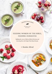 Feeding women of the Bible, feeding ourselves : uplifting the voices of Hebrew Biblical heroines and honoring them with simple, plant-based recipes cover image