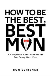 How to Be the Best, Best Man : A Complete Must-Have Guide for Every Best Man cover image