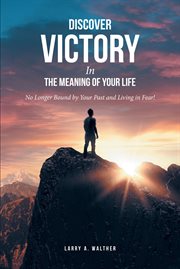 Discover Victory in the Meaning of Your Life : No Longer Bound by Your Past and Living in Fear! cover image