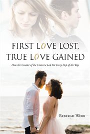 First Love Lost, True Love Gained : How the Creator of the Universe Led Me Every Step of the Way cover image