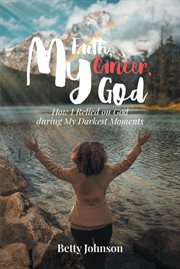 My faith, my cancer, my god. How I Relied on God during My Darkest Moments cover image