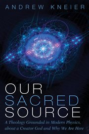OUR SACRED SOURCE : A THEOLOGY GROUNDED IN MODERN PHYSICS, ABOUT A CREATOR GOD AND WHY WE ARE HERE cover image