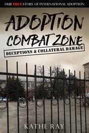 Adoption combat zone : deceptions & collateral damage our true story of international adoption cover image