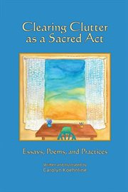 Clearing clutter as a sacred act : essays, poems, and practices cover image