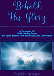 Behold his glory!. A Testament Of God's Healing Power, and of His Eternal Love, Protection, and Deliverance cover image