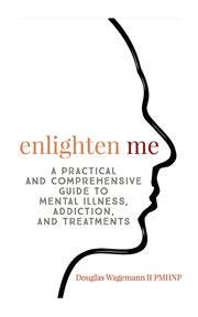 Enlighten me. A Practical and Comprehensive Guide to Mental Illness, Addiction, and Treatments cover image
