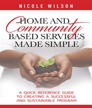 Home and community based services made simple. A Quick Reference Guide to Creating a Successful and Sustainable Program cover image