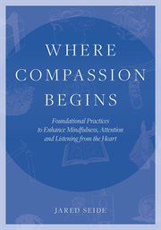 Where Compassion Begins : Foundational Practices to Enhance Mindfulness, Attention and Listening from the Heart cover image