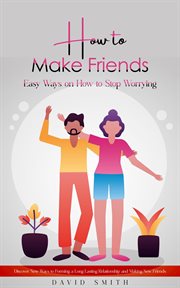 How to Make Friends : Easy Ways on How to Stop Worrying (Discover New Ways to Forming a Long Lasting Relationship and Maki cover image
