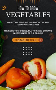 How to Grow Vegetables : Your Complete Guide to a Productive and Sustainable Vegetable (The Guide to Choosing, Planting and G cover image