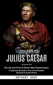 Julius Caesar : The Life and Times of Rome's Most Feared Caesar (A Captivating Guide to One of the Greatest Generals cover image