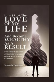 How i lost the love of my life and became wealthy as a result : How I Used the Law of Attraction to Unlock Health, Wealth, and Happiness cover image
