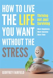 How to Live the Life You Want Without the Stress : Thriving Not Just Surviving - More Happiness, More Success, More Time cover image