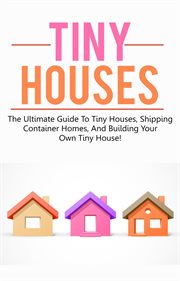 Tiny houses. The Ultimate Guide to Tiny Houses, Shipping Container Homes, and Building Your Own Tiny House! cover image