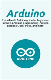 Arduino. The Ultimate Arduino Guide for Beginners, Including Arduino Programming, Arduino Cookbook, Tips, Tri cover image