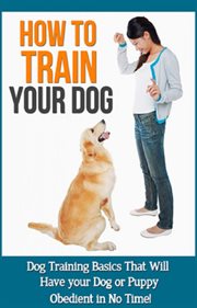 How to train your dog. Dog Training Basics That Will Have Your Dog or Puppy Obedient In No Time! cover image