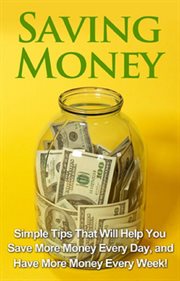 Saving money. Simple Tips That Will Help You Save More Money Every Day, and Have More Money Every Week! cover image