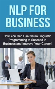 Nlp for business. How You Can Use Neuro Linguistic Programming to Succeed In Business and Improve Your Career! cover image