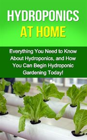 Hydroponics at home. Everything You Need to Know About Hydroponics, and How You Can Begin Hydroponic Gardening Today! cover image