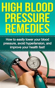 High blood pressure remedies. How to Easily Lower Your Blood Pressure, Avoid Hypertension, and Improve Your Health Fast! cover image