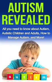 Autism revealed. All you Need to Know about Autism, Autistic Children and Adults, How to Manage Autism, and More! cover image
