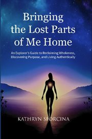Bringing the Lost Parts of Me Home : An Explorer's Guide To Reclaiming Wholeness, Discovering Purpose, And Living Authentically cover image