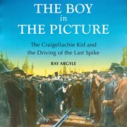 The Boy in the Picture: the Craigellachie Kid and the Driving of the Last Spike cover image