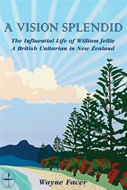 A vision splendid : the influential life of William Jellie : a British Unitarian in New Zealand cover image