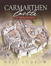 Carmarthen Castle : the archaeology of government : the results of archaeological, historical and architectural investigation, 1993-2006 cover image